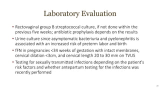 Laboratory Evaluation
• Rectovaginal group B streptococcal culture, if not done within the
previous five weeks; antibiotic prophylaxis depends on the results
• Urine culture since asymptomatic bacteriuria and pyelonephritis is
associated with an increased risk of preterm labor and birth
• fFN in pregnancies <34 weeks of gestation with intact membranes,
cervical dilation <3cm, and cervical length 20 to 30 mm on TVUS
• Testing for sexually transmitted infections depending on the patient's
risk factors and whether antepartum testing for the infections was
recently performed
29
 
