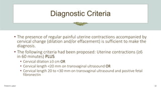Diagnostic Criteria
Preterm Labor 32
• The presence of regular painful uterine contractions accompanied by
cervical change (dilation and/or effacement) is sufficient to make the
diagnosis.
• The following criteria had been proposed: Uterine contractions (≥6
in 60 minutes) PLUS
• Cervical dilation ≥3 cm OR
• Cervical length <20 mm on transvaginal ultrasound OR
• Cervical length 20 to <30 mm on transvaginal ultrasound and positive fetal
fibronectin
 