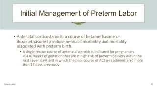 Initial Management of Preterm Labor
Preterm Labor 35
• Antenatal corticosteroids: a course of betamethasone or
dexamethasone to reduce neonatal morbidity and mortality
associated with preterm birth.
• A single rescue course of antenatal steroids is indicated for pregnancies
<34+0 weeks of gestation that are at high risk of preterm delivery within the
next seven days and in which the prior course of ACS was administered more
than 14 days previously
 