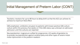 Initial Management of Preterm Labor (CONT)
Preterm Labor 36
Tocolytics: tocolysis for up to 48 hours to delay birth so that the ACS can achieve its
achieve its maximum fetal effect
GBS prophylaxis: antibiotics are given to patients with known positive GBS culture
culture within the previous five weeks or if the GBS status was unknown on admission
admission until the cultures are reported
Neuroprotection: magnesium sulfate for pregnancies <32 weeks of gestation to
to provide neuroprotection against cerebral palsy and other types of severe motor
motor dysfunction in the preterm newborn
 