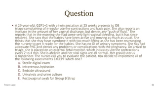 Question
• A 29-year-old, G2P1+1 with a twin gestation at 25 weeks presents to OB
triage complaining of irregular uterine contractions and back pain. She also reports an
increase in the amount of her vaginal discharge, but denies any "gush of fluid." She
reports that in the morning she had some very light vaginal bleeding, but it has since
resolved. She says that the babies have been active and moving as much as usual. She
thinks that she may have overdone it with too much lifting as she has been rearranging
the nursery to get it ready for the babies. She has no GI or urinary symptoms. She has had
adequate PNC and denies any problems or complications with the pregnancy. On arrival to
triage, she is placed on an external fetal monitor, which indicates uterine contractions
every 2 to 4 min. She is afebrile and her vital signs are all normal. Her gravid uterus
is nontender. The nurses call you to evaluate the patient. You decide to implement all of
the following assessments EXCEPT which one?
A. Sterile digital exam
B. Intravenous hydration
C. Bedside ultrasound
D. Urinalysis and urine culture
E. Rectovaginal swab for Group B Strep
Preterm Labor 38
 