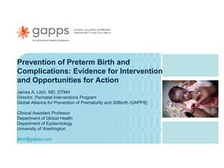 Prevention of Preterm Birth and
Complications: Evidence for Interventions
and Opportunities for Action
James A. Litch, MD, DTMH
Director, Perinatal Interventions Program
Global Alliance for Prevention of Prematurity and Stillbirth (GAPPS)
Clinical Assistant Professor
Department of Global Health
Department of Epidemiology
University of Washington
jlitch@yahoo.com

 