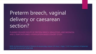 Preterm breech, vaginal
delivery or caesarean
section?
PLANNED DELIVERY ROUTE OF PRETERM BREECH SINGLETONS, AND NEONATAL
AND 2 YEAR OUTCOMES: A POPULATION BASED COHORT STUDY
BJOG: An International Journal of Obstetrics & Gynaecology, Volume: 126, Issue: 1, Pages: 73-82, First published: 14 September
2018, DOI: (10.1111/1471-0528.15466)
 
