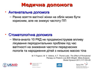 Медична допомогаМедична допомога
• Антенатальна допомогаАнтенатальна допомога
– Раннє взяття вагітної жінки на облік може бутиРаннє взяття вагітної жінки на облік може бути
корисним, але не знижує частоту ППкорисним, але не знижує частоту ПП
• Стоматологічна допомогаСтоматологічна допомога
– Мета-аналіз 10 РКД не продемонстрував впливуМета-аналіз 10 РКД не продемонстрував впливу
лікування періодонтальних проблем під часлікування періодонтальних проблем під час
вагітності на зниження частоти передчаснихвагітності на зниження частоти передчасних
пологів та народження дітей з низькою масою тілапологів та народження дітей з низькою масою тіла
M. F.Fogacci, M. V. Vettore, A.T. Thomé Leão. The Effect of Periodontal
Therapy on Preterm Low Birth Weight. Meta-Analysis.
Obstet Gynecol 2011;117:153–65
 