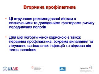 Вторинна профілактикаВторинна профілактика
• Ці втручання рекомендовані жінкам зЦі втручання рекомендовані жінкам з
визначеними та доведеними факторами ризикувизначеними та доведеними факторами ризику
передчасних пологівпередчасних пологів
• Для цієї когорти жінок корисною є такожДля цієї когорти жінок корисною є також
первинна профілактика, зокрема виявлення тапервинна профілактика, зокрема виявлення та
лікування вагінальних інфекцій та відмова відлікування вагінальних інфекцій та відмова від
тютюнопаліннятютюнопаління
 