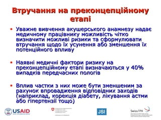 Втручання на преконцепційномуВтручання на преконцепційному
етапіетапі
• Уважне вивчення акушерського анамнезу надаєУважне вивчення акушерського анамнезу надає
медичному працівнику можливість чіткомедичному працівнику можливість чітко
визначити можливі ризики та сформулювативизначити можливі ризики та сформулювати
втручання щодо їх усунення або зменшення їхвтручання щодо їх усунення або зменшення їх
потенційного впливупотенційного впливу
• Наявні медичні фактори ризику наНаявні медичні фактори ризику на
преконцепційному етапі визначаються у 40%преконцепційному етапі визначаються у 40%
випадків передчасних пологіввипадків передчасних пологів
• Вплив частки з них може бути зменшеним заВплив частки з них може бути зменшеним за
рахунок впровадження відповідних заходіврахунок впровадження відповідних заходів
(наприклад, корекція діабету, лікування астми(наприклад, корекція діабету, лікування астми
або гіпертензії тощо)або гіпертензії тощо)
 