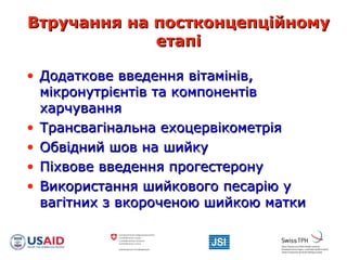 Втручання на постконцепційномуВтручання на постконцепційному
етапіетапі
• Додаткове введення вітамінів,Додаткове введення вітамінів,
мікронутрієнтів та компонентівмікронутрієнтів та компонентів
харчуванняхарчування
• Трансвагінальна ехоцервікометріяТрансвагінальна ехоцервікометрія
• Обвідний шов на шийкуОбвідний шов на шийку
• Піхвове введення прогестеронуПіхвове введення прогестерону
• Використання шийкового песарію уВикористання шийкового песарію у
вагітних з вкороченою шийкою маткивагітних з вкороченою шийкою матки
 