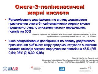 Омега-3-поліненасиченіОмега-3-поліненасичені
жирні кислотижирні кислоти
• Рандомізоване дослідження по впливу додатковогоРандомізоване дослідження по впливу додаткового
призначення омега-3-поліненасичених жирних кислотпризначення омега-3-поліненасичених жирних кислот
продемонструвало зниження частоти передчаснихпродемонструвало зниження частоти передчасних
пологів на 50%пологів на 50%
• Інше рандомізоване дослідження по впливу додатковогоІнше рандомізоване дослідження по впливу додаткового
призначення рибпризначення риб’’ячого жиру продемонструвало зниженняячого жиру продемонструвало зниження
частоти епізодів загрози передчасних пологів на 46% (RRчастоти епізодів загрози передчасних пологів на 46% (RR
0,54; 95% ДI 0,30–0,98)0,54; 95% ДI 0,30–0,98)
Olsen SF, Sorenson JD, Secher NJ, et al. Randomised controlled trial of effect of fish-oil
supplementation on pregnancy duration. Lancet 1992; 339: 1003–07.
Olsen SF, Secher NJ, Tabor A, et al.
Randomised clinical trials of fish oil supplementation in high risk pregnancies.
Fish Oil Trials In Pregnancy (FOTIP) Team. BJOG 2000; 107: 382–95.113
 