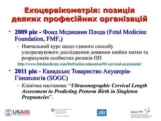 Ехоцервікометрія: позиціяЕхоцервікометрія: позиція
деяких професійних організаційдеяких професійних організацій
• 2009 рік -2009 рік - Фонд Медицини Плода (Фонд Медицини Плода (Fetal MedicineFetal Medicine
FoundationFoundation,, FMFFMF,),)
– Навчальний курс щодо єдиного способуНавчальний курс щодо єдиного способу
ультразвукового дослідження довжини шийки матки таультразвукового дослідження довжини шийки матки та
розрахунків особистих ризиків ППрозрахунків особистих ризиків ПП
http://www.fetalmedicine.com/fmf/online-education/05-cervical-assessmenthttp://www.fetalmedicine.com/fmf/online-education/05-cervical-assessment//
• 2011 рік2011 рік - Канадське Товариство Акушерів-- Канадське Товариство Акушерів-
Гінекологів (Гінекологів (SOGC)SOGC)
– Клінічна настанова: “Клінічна настанова: “Ultrasonographic Cervical LengthUltrasonographic Cervical Length
Assessment in Predicting Preterm Birth in SingletonAssessment in Predicting Preterm Birth in Singleton
PregnanciesPregnancies””..
 