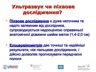 Ультразвук чи піхвовеУльтразвук чи піхвове
дослідження?дослідження?
• Піхвове дослідженняПіхвове дослідження є дуже неточним тає дуже неточним та
надто залежним від дослідника,надто залежним від дослідника,
супроводжується недооцінкою справжньоїсупроводжується недооцінкою справжньої
анатомічної довжини шийки матки (1,4-2,0 см)анатомічної довжини шийки матки (1,4-2,0 см)
• ЕхоцервікометріяЕхоцервікометрія дає точніші та надійнішідає точніші та надійніші
результати, ніж пальцеве дослідження, ірезультати, ніж пальцеве дослідження, і
дійсно дозволяє прогнозувати передчаснідійсно дозволяє прогнозувати передчасні
пологипологи
 