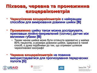 Піхвова, черевна та промежиннаПіхвова, черевна та промежинна
ехоцервікометріяехоцервікометрія
• Черезпіхвова ехоцервікометріяЧерезпіхвова ехоцервікометрія є найкращимє найкращим
способом для вимірювання довжини шийкиспособом для вимірювання довжини шийки [B][B]
• ПромежинноПромежинно шийку також можна досліджувати,шийку також можна досліджувати,
приклавши лінійно-викривленийприклавши лінійно-викривлений (convex)(convex) датчик міждатчик між
великими губамивеликими губами [B][B]
– Таким чином шийка може бути оглянута адекватно у майжеТаким чином шийка може бути оглянута адекватно у майже
80%80% пацієнтів, а розміри довжини шийки, одержані в такийпацієнтів, а розміри довжини шийки, одержані в такий
спосіб, є дуже подібними до тих, що отримані шляхомспосіб, є дуже подібними до тих, що отримані шляхом
черезпіхвової ехографіїчерезпіхвової ехографії
• Черевна ехоцервікометріяЧеревна ехоцервікометрія не повиннане повинна
використовуватися для прогнозування передчаснихвикористовуватися для прогнозування передчасних
пологівпологів [[DD]]
 