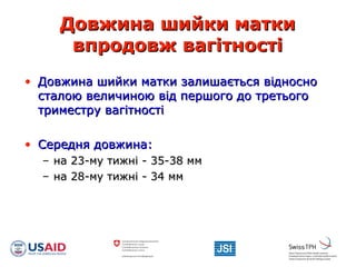 Довжина шийки маткиДовжина шийки матки
впродовж вагітностівпродовж вагітності
• Довжина шийки матки залишається відносноДовжина шийки матки залишається відносно
сталою величиною від першого до третьогосталою величиною від першого до третього
триместру вагітностітриместру вагітності
• Середня довжина:Середня довжина:
– на 23-му тижні - 35-38 ммна 23-му тижні - 35-38 мм
– на 28-му тижні - 34 ммна 28-му тижні - 34 мм
 