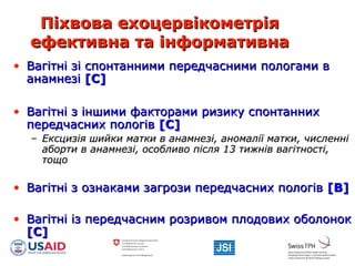 Піхвова ехоцервікометріяПіхвова ехоцервікометрія
ефективна та інформативнаефективна та інформативна
• Вагітні зі спонтанними передчасними пологами вВагітні зі спонтанними передчасними пологами в
анамнезіанамнезі [[СС]]
• Вагітні з іншими факторами ризику спонтаннихВагітні з іншими факторами ризику спонтанних
передчасних пологівпередчасних пологів [С][С]
– Ексцизія шийки матки в анамнезі, аномалії матки, численніЕксцизія шийки матки в анамнезі, аномалії матки, численні
аборти в анамнезі, особливо після 13 тижнів вагітності,аборти в анамнезі, особливо після 13 тижнів вагітності,
тощотощо
• Вагітні з ознаками загрози передчасних пологівВагітні з ознаками загрози передчасних пологів [[BB]]
• Вагітні із передчасним розривом плодових оболонокВагітні із передчасним розривом плодових оболонок
[[CC]]
 