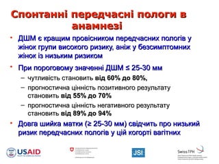 Спонтанні передчасні пологи вСпонтанні передчасні пологи в
анамнезіанамнезі
• ДШМ є кращим провісником передчасних пологів уДШМ є кращим провісником передчасних пологів у
жінок групи високого ризику, аніж у безсимптомнихжінок групи високого ризику, аніж у безсимптомних
жінок із низьким ризикомжінок із низьким ризиком
• При пороговому значенні ДШМПри пороговому значенні ДШМ ≤≤ 25-30 мм25-30 мм
– чутливість становитьчутливість становить від 60% до 80%,від 60% до 80%,
– прогностична цінність позитивного результатупрогностична цінність позитивного результату
становитьстановить від 55% до 70%від 55% до 70%
– прогностична цінність негативного результатупрогностична цінність негативного результату
становитьстановить відвід 89% до 94%89% до 94%
• Довга шийка матки (Довга шийка матки (≥≥ 25-30 мм) свідчить про низький25-30 мм) свідчить про низький
ризик передчасних пологів у цій когорті вагітнихризик передчасних пологів у цій когорті вагітних
 