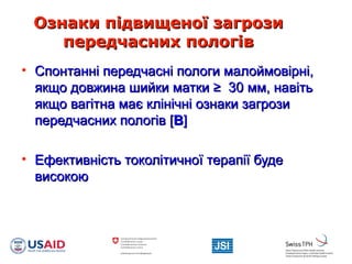 Ознаки підвищеної загрозиОзнаки підвищеної загрози
передчасних пологівпередчасних пологів
• Спонтанні передчасні пологи малоймовірні,Спонтанні передчасні пологи малоймовірні,
якщо довжина шийки маткиякщо довжина шийки матки ≥≥ 30 мм, навіть30 мм, навіть
якщо вагітна має клінічні ознаки загрозиякщо вагітна має клінічні ознаки загрози
передчасних пологівпередчасних пологів [[BB]]
• Ефективність токолітичної терапії будеЕфективність токолітичної терапії буде
високоювисокою
 