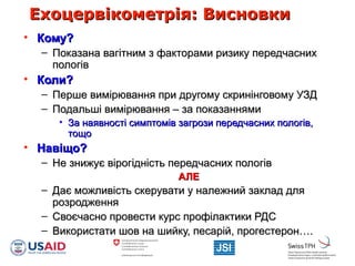 Ехоцервікометрія: ВисновкиЕхоцервікометрія: Висновки
• Кому?Кому?
– Показана вагітним з факторами ризику передчаснихПоказана вагітним з факторами ризику передчасних
пологівпологів
• Коли?Коли?
– Перше вимірювання при другому скринінговому УЗДПерше вимірювання при другому скринінговому УЗД
– Подальші вимірювання – за показаннямиПодальші вимірювання – за показаннями
• За наявності симптомів загрози передчасних пологів,За наявності симптомів загрози передчасних пологів,
тощотощо
• Навіщо?Навіщо?
– Не знижує вірогідність передчасних пологівНе знижує вірогідність передчасних пологів
АЛЕАЛЕ
– Дає можливість скерувати у належний заклад дляДає можливість скерувати у належний заклад для
розродженнярозродження
– Своєчасно провести курс профілактики РДССвоєчасно провести курс профілактики РДС
– Використати шов на шийку, песарій, прогестерон….Використати шов на шийку, песарій, прогестерон….
 