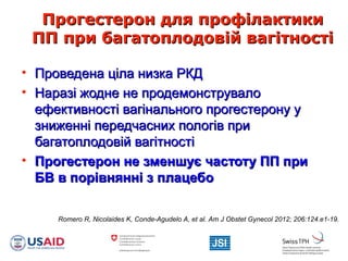 Прогестерон для профілактикиПрогестерон для профілактики
ПП при багатоплодовій вагітностіПП при багатоплодовій вагітності
• Проведена ціла низка РКДПроведена ціла низка РКД
• Наразі жодне не продемонструвалоНаразі жодне не продемонструвало
ефективності вагінального прогестерону уефективності вагінального прогестерону у
зниженні передчасних пологів призниженні передчасних пологів при
багатоплодовій вагітностібагатоплодовій вагітності
• Прогестерон не зменшує частоту ПП приПрогестерон не зменшує частоту ПП при
БВ в порівнянні з плацебоБВ в порівнянні з плацебо
Romero R, Nicolaides K, Conde-Agudelo A, et al. Am J Obstet Gynecol 2012; 206:124.e1-19.
 