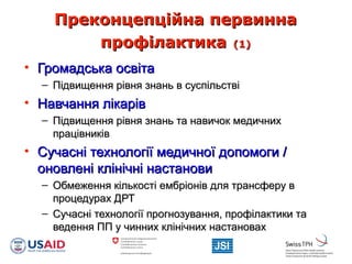 Преконцепційна первиннаПреконцепційна первинна
профілактикапрофілактика (1)(1)
• Громадська освітаГромадська освіта
– Підвищення рівня знань в суспільствіПідвищення рівня знань в суспільстві
• Навчання лікарівНавчання лікарів
– Підвищення рівня знань та навичок медичнихПідвищення рівня знань та навичок медичних
працівниківпрацівників
• Сучасні технології медичної допомоги /Сучасні технології медичної допомоги /
оновлені клінічні настановионовлені клінічні настанови
– Обмеження кількості ембріонів для трансферу вОбмеження кількості ембріонів для трансферу в
процедурах ДРТпроцедурах ДРТ
– Сучасні технології прогнозування, профілактики таСучасні технології прогнозування, профілактики та
ведення ПП у чинних клінічних настановахведення ПП у чинних клінічних настановах
 