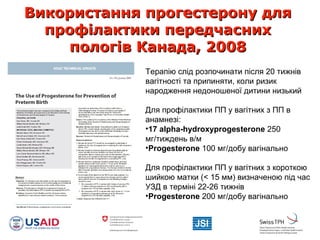 Використання прогестерону дляВикористання прогестерону для
профілактики передчаснихпрофілактики передчасних
пологів Канада, 2008пологів Канада, 2008
Терапію слід розпочинати після 20 тижнів
вагітності та припиняти, коли ризик
народження недоношеної дитини низький
Для профілактики ПП у вагітних з ПП в
анамнезі:
•17 alpha-hydroxyprogesterone 250
мг/тиждень в/м
•Рrogesterone 100 мг/добу вагінально
Для профілактики ПП у вагітних з короткою
шийкою матки (< 15 мм) визначеною під час
УЗД в терміні 22-26 тижнів
•Рrogesterone 200 мг/добу вагінально
 