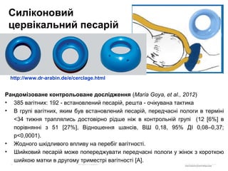 Рандомізоване контрольоване дослідження (Maria Goya, et al., 2012)
• 385 вагітних: 192 - встановлений песарій, решта - очікувана тактика
• В групі вагітних, яким був встановлений песарій, передчасні пологи в терміні
<34 тижня траплялись достовірно рідше ніж в контрольній групі (12 [6%] в
порівнянні з 51 [27%], Відношення шансів, ВШ 0,18, 95% ДI 0,08–0,37;
p<0,0001).
• Жодного шкідливого впливу на перебіг вагітності.
• Шийковий песарій може попереджувати передчасні пологи у жінок з короткою
шийкою матки в другому триместрі вагітності [A].
Силіконовий
цервікальний песарій
http://www.dr-arabin.de/e/cerclage.html
 