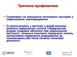 Третинна профілактикаТретинна профілактика
• Спрямовані на зменшення негативних наслідків уСпрямовані на зменшення негативних наслідків у
недоношених новонародженихнедоношених новонароджених
• Їх розпочинають у вагітних з вкрай високимЇх розпочинають у вагітних з вкрай високим
ризиком передчасних пологів (передчаснийризиком передчасних пологів (передчасний
розрив плодових оболонок при недоношенійрозрив плодових оболонок при недоношеній
вагітності, неминучі спонтанні передчасні пологи,вагітності, неминучі спонтанні передчасні пологи,
заплановане передчасне розродження зазаплановане передчасне розродження за
показаннями) або після початку пологовоїпоказаннями) або після початку пологової
діяльностідіяльності
 
