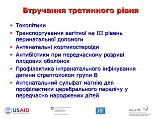 Втручання третинного рівняВтручання третинного рівня
• ТоколітикиТоколітики
• Транспортування вагітної на ІІІ рівеньТранспортування вагітної на ІІІ рівень
перинатальної допомогиперинатальної допомоги
• Антенатальні кортикостероїдиАнтенатальні кортикостероїди
• Антибіотики при передчасному розривіАнтибіотики при передчасному розриві
плодових оболонокплодових оболонок
• Профілактика інтранатального інфікуванняПрофілактика інтранатального інфікування
дитини стрептококом групи Вдитини стрептококом групи В
• Антенатальний сульфат магнію дляАнтенатальний сульфат магнію для
профілактики церебрального паралічу упрофілактики церебрального паралічу у
передчасно народжених дітейпередчасно народжених дітей
 