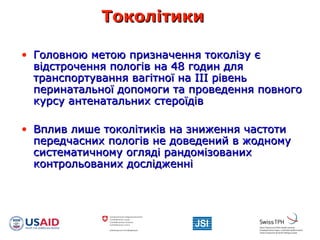 ТоколітикиТоколітики
• ГоГоловною метою призначення токолізу єловною метою призначення токолізу є
відстрочення пологів на 48 годин длявідстрочення пологів на 48 годин для
транспортування вагітної на ІІІ рівеньтранспортування вагітної на ІІІ рівень
перинатальної допомоги та проведення повногоперинатальної допомоги та проведення повного
курсу антенатальних стероїдівкурсу антенатальних стероїдів
• Вплив лише токолітиків на зниження частотиВплив лише токолітиків на зниження частоти
передчасних пологів непередчасних пологів не доведений в жодномудоведений в жодному
систематичному огляді рандомізованихсистематичному огляді рандомізованих
контрольованих дослідженніконтрольованих дослідженні
 