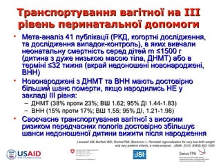 Транспортування вагітної на ІІІТранспортування вагітної на ІІІ
рівень перинатальної допомогирівень перинатальної допомоги
• Мета-аналіз 41 публікації (РКД, когортні дослідження,Мета-аналіз 41 публікації (РКД, когортні дослідження,
та дослідження випадок-контроль), в яких вивчалита дослідження випадок-контроль), в яких вивчали
неонатальну смертність серед дітейнеонатальну смертність серед дітей mm ≤≤1500 г1500 г
(дитина з дуже низькою масою тіла, ДНМТ) або в(дитина з дуже низькою масою тіла, ДНМТ) або в
термінітерміні ≤≤32 тижня (вкрай недоношені новонароджені,32 тижня (вкрай недоношені новонароджені,
ВНН)ВНН)
• Новонароджені з ДНМТ та ВНН мають достовірноНовонароджені з ДНМТ та ВНН мають достовірно
більший шанс померти, якщо народились НЕ убільший шанс померти, якщо народились НЕ у
закладі ІІІ рівня:закладі ІІІ рівня:
– ДНМТ (38% проти 23%; ВШ 1.62; 95% ДІ 1.44-1.83)ДНМТ (38% проти 23%; ВШ 1.62; 95% ДІ 1.44-1.83)
– ВНН (15% проти 17%; ВШ 1.55; 95% ДВНН (15% проти 17%; ВШ 1.55; 95% ДII, 1.21-1.98), 1.21-1.98)
• Своєчасне транспортування вагітної з високимСвоєчасне транспортування вагітної з високим
ризиком передчасних пологів достовірно збільшуєризиком передчасних пологів достовірно збільшує
шанси недоношеної дитини вижити після народженняшанси недоношеної дитини вижити після народження
Lasswell SM, Barfield WD, Rochat RW, Blackmon L. Perinatal regionalization for very low-birth-weight
and very preterm infants: a meta-analysis. JAMA. 2010; 304(9):992-1000
 