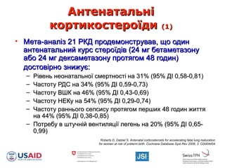 АнтенатальніАнтенатальні
кортикостероїдикортикостероїди (1)(1)
• Мета-аналіз 21 РКД продемонстрував, що одинМета-аналіз 21 РКД продемонстрував, що один
антенатальний курс стероїдів (24 мг бетаметазонуантенатальний курс стероїдів (24 мг бетаметазону
або 24 мг дексаметазону протягом 48 годин)або 24 мг дексаметазону протягом 48 годин)
достовірно знижує:достовірно знижує:
– Рівень неонатальної смертності на 31% (95% ДІ 0,58-0,81)Рівень неонатальної смертності на 31% (95% ДІ 0,58-0,81)
– Частоту РДС на 34% (95% ДІ 0,59-0,73)Частоту РДС на 34% (95% ДІ 0,59-0,73)
– Частоту ВШК на 46% (95% ДІ 0,43-0,69)Частоту ВШК на 46% (95% ДІ 0,43-0,69)
– Частоту НЕКу на 54% (95% ДІ 0,29-0,74)Частоту НЕКу на 54% (95% ДІ 0,29-0,74)
– Частоту раннього сепсису протягом перших 48 годин життяЧастоту раннього сепсису протягом перших 48 годин життя
на 44% (95% ДІ 0,38-0,85)на 44% (95% ДІ 0,38-0,85)
– Потребу в штучній вентиляції легень на 20% (95% ДІ 0,65-Потребу в штучній вентиляції легень на 20% (95% ДІ 0,65-
0,99)0,99)
Roberts D, Dalziel S. Antenatal corticosteroids for accelerating fetal lung maturation
for women at risk of preterm birth. Cochrane Database Syst Rev 2006; 3: CD004454.
 
