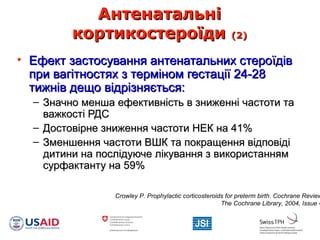 АнтенатальніАнтенатальні
кортикостероїдикортикостероїди (2)(2)
• Ефект застосування антенатальних стероїдівЕфект застосування антенатальних стероїдів
при вагітностях з терміном гестації 24-28при вагітностях з терміном гестації 24-28
тижнів дещо відрізняється:тижнів дещо відрізняється:
– Значно менша ефективність в зниженні частоти таЗначно менша ефективність в зниженні частоти та
важкості РДСважкості РДС
– Достовірне зниження частоти НЕК на 41%Достовірне зниження частоти НЕК на 41%
– Зменшення частоти ВШК та покращення відповідіЗменшення частоти ВШК та покращення відповіді
дитини на послідуюче лікування з використаннямдитини на послідуюче лікування з використанням
сурфактанту на 59%сурфактанту на 59%
Crowley P. Prophylactic corticosteroids for preterm birth. Cochrane Review
The Cochrane Library, 2004, Issue 4
 