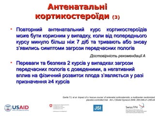 АнтенатальніАнтенатальні
кортикостероїдикортикостероїди (3)(3)
• Повторний антенатальний курс кортикостероїдівПовторний антенатальний курс кортикостероїдів
може бути корисним у випадку, коли від попередньогоможе бути корисним у випадку, коли від попереднього
курсу минуло більш ніж 7 діб та тривають або зновукурсу минуло більш ніж 7 діб та тривають або знову
з’явились симптоми загрози передчасних пологівз’явились симптоми загрози передчасних пологів
Достовірність рекомендації AДостовірність рекомендації A
• Переваги та безпека 2 курсів у випадках загрозиПереваги та безпека 2 курсів у випадках загрози
передчасних пологів є доведеними, а негативнийпередчасних пологів є доведеними, а негативний
вплив на фізичний розвиток плода з’являється у разівплив на фізичний розвиток плода з’являється у разі
призначенняпризначення ≥≥4 курсів4 курсів
Garite TJ, et al. Impact of a ‘rescue course’ of antenatal corticosteroids: a multicenter randomized
placebo-controlled trial. Am J Obstet Gynecol 2009; 200:248.e1–248.e9.
 