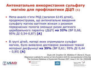 Антенатальне використання сульфату
магнію для профілактики ДЦП (1)
• Мета-аналіз п’яти РКД (загалом 6145 дітей),
продемонстрував, що антенатальне введення
сульфату магнію вагітним жінкам з ризиком
передчасних пологів зменшує ризик дитячого
церебрального паралічу (ДЦП) на 32% (ВР 0,68,
95% ДІ 0,54-0,87) [A]
• В групі дітей, матері яких отримували сульфат
магнію, було виявлено достовірне зниження тяжкої
моторної дисфункції на 39% (ВР 0,61; 95% ДІ 0,44
– 0,85) [A]
Doyle LW, Crowther CA, Middleton P, Marret S, Rouse D
Magnesium sulphate for women at risk of preterm birth for neuroprotection of the fetu
The Cochrane Database of Systematic Reviews 2007, Issue 3. Art. No.:CD00466
 