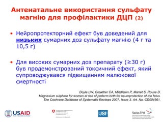 Антенатальне використання сульфату
магнію для профілактики ДЦП (2)
• Нейропротекторний ефект був доведений для
низьких сумарних доз сульфату магнію (4 г та
10,5 г)
• Для високих сумарних доз препарату (≥30 г)
був продемонстрований токсичний ефект, який
супроводжувався підвищенням малюкової
смертності
Doyle LW, Crowther CA, Middleton P, Marret S, Rouse D.
Magnesium sulphate for women at risk of preterm birth for neuroprotection of the fetus.
The Cochrane Database of Systematic Reviews 2007, Issue 3. Art. No.:CD004661.
 