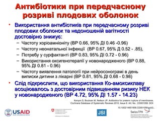 Антибіотики при передчасномуАнтибіотики при передчасному
розриві плодових оболонокрозриві плодових оболонок
• Використання антибіотиків при передчасному розривіВикористання антибіотиків при передчасному розриві
плодових оболонок та недоношеній вагітностіплодових оболонок та недоношеній вагітності
достовірно знижує:достовірно знижує:
– Частоту хоріоамніоніту (ВР 0.66, 95% ДІ 0.46 -0.96)Частоту хоріоамніоніту (ВР 0.66, 95% ДІ 0.46 -0.96)
– Частоту неонатальної інфекції (ВР 0.67, 95% Д 0.52 - .85),Частоту неонатальної інфекції (ВР 0.67, 95% Д 0.52 - .85),
– Потребу у сурфактанті (ВР 0.83, 95% ДI 0.72 - 0.96)Потребу у сурфактанті (ВР 0.83, 95% ДI 0.72 - 0.96)
– Використання оксигенотерапії у новонародженого (ВР 0.88,Використання оксигенотерапії у новонародженого (ВР 0.88,
95% ДI 0.81 - 0.96)95% ДI 0.81 - 0.96)
– Частоту виявлення патології при нейросонограмі в деньЧастоту виявлення патології при нейросонограмі в день
виписки дитини з лікарні (ВР 0.81, 95% ДI 0.68 - 0.98)виписки дитини з лікарні (ВР 0.81, 95% ДI 0.68 - 0.98)
• Слід підкреслити, що використання Ко-амоксиклавуСлід підкреслити, що використання Ко-амоксиклаву
асоціювалось з достовірним підвищенням ризику НЕКасоціювалось з достовірним підвищенням ризику НЕК
у новонародженого (ВР 4.72, 95% ДI 1.57 - 14.23)у новонародженого (ВР 4.72, 95% ДI 1.57 - 14.23)
Kenyon S, Boulvain M, Neilson JP. Antibiotics for preterm rupture of membranes.
Cochrane Database of Systematic Reviews 2010, Issue 8. Art. No.: CD001058. DOI:
10.1002/14651858.CD001058.pub2.
 