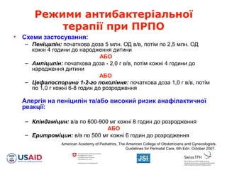 Режими антибактеріальної
терапії при ПРПО
• Схеми застосування:
– Пеніцилін: початкова доза 5 млн. ОД в/в, потім по 2,5 млн. ОД
кожні 4 години до народження дитини
АБО
– Ампіцилін: початкова доза - 2,0 г в/в, потім кожні 4 години до
народження дитини
АБО
– Цефалоспорини 1-2-го покоління: початкова доза 1,0 г в/в, потім
по 1,0 г кожні 6-8 годин до розродження
Алергія на пеніцилін та/або високий ризик анафілактичної
реакції:
– Кліндаміцин: в/в по 600-900 мг кожні 8 годин до розродження
АБО
– Еритроміцин: в/в по 500 мг кожні 6 годин до розродження
American Academy of Pediatrics, The American College of Obstetricians and Gynecologists.
Guidelines for Perinatal Care, 6th Edn. October 2007.
 