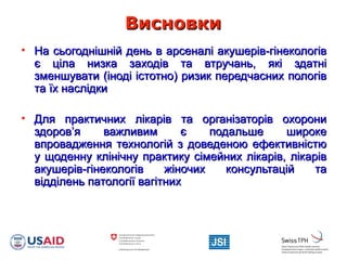 ВисновкиВисновки
• На сьогоднішній день в арсеналі акушерів-гінекологівНа сьогоднішній день в арсеналі акушерів-гінекологів
є ціла низка заходів та втручань, які здатніє ціла низка заходів та втручань, які здатні
зменшувати (іноді істотно) ризик передчасних пологівзменшувати (іноді істотно) ризик передчасних пологів
та їх наслідкита їх наслідки
• Для практичних лікарів та організаторів охорониДля практичних лікарів та організаторів охорони
здоров’я важливим є подальше широкездоров’я важливим є подальше широке
впровадження технологій з доведеною ефективністювпровадження технологій з доведеною ефективністю
у щоденну клінічну практику сімейних лікарів, лікаріву щоденну клінічну практику сімейних лікарів, лікарів
акушерів-гінекологів жіночих консультацій таакушерів-гінекологів жіночих консультацій та
відділень патології вагітнихвідділень патології вагітних
 