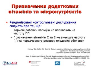 Призначення додатковихПризначення додаткових
вітамінів та мікронутрієнтіввітамінів та мікронутрієнтів
• Рандомізовані контрольовані дослідженняРандомізовані контрольовані дослідження
свідчать про те, що:свідчать про те, що:
– Харчові добавки кальцію не впливають наХарчові добавки кальцію не впливають на
частоту ППчастоту ПП
– Призначення вітамінів С та Е не зменшує частотуПризначення вітамінів С та Е не зменшує частоту
ПП та передчасного розриву плодових оболонокПП та передчасного розриву плодових оболонок
Hofmeyr GJ, Atallah AN, Duley L. Calcium supplementation during pregnancy for preventing
hypertensive disorders and related problems.
Cochrane Database Syst Rev 2006; 3: CD001059.
John C. Hauth, et al. Vitamin C and E Supplementation to Prevent Spontaneous Preterm Birth.
A Randomized Controlled Trial. Obstet Gynecol 2010; 116:653–658.
 