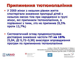 Припинення тютюнопалінняПрипинення тютюнопаління
• У 3569 жінок з низьким рівнем життяУ 3569 жінок з низьким рівнем життя
спостерігали зниження пропорції дітей зспостерігали зниження пропорції дітей з
низькою масою тіла при народженні в групінизькою масою тіла при народженні в групі
жінок, які припинили тютюнопаління, вжінок, які припинили тютюнопаління, в
порівнянні з тими, хто не припинив (8,5%порівнянні з тими, хто не припинив (8,5%
проти 13,7%)проти 13,7%)
• Систематичний оглядСистематичний огляд продемонструвавпродемонстрував
достовірне зниження частоти ППдостовірне зниження частоти ПП на 16%на 16%
(0,84, ДІ 0,72–0,98) внаслідок впровадження(0,84, ДІ 0,72–0,98) внаслідок впровадження
програм по припиненню тютюнопалінняпрограм по припиненню тютюнопаління
Lumley J, Oliver SS, Chamberlain C, Oakley L.
Interventions for promoting smoking cessation during pregnancy.
Cochrane Database Syst Rev 2004; 4: CD001055.
 