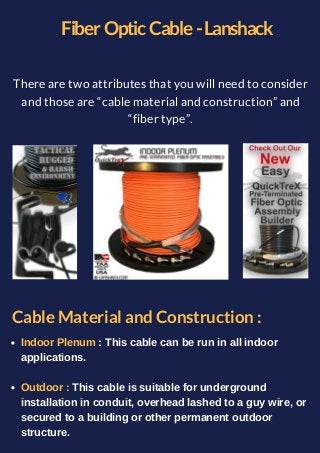 Fiber Optic Cable -Lanshack
There are two attributes that you will need to consider
and those are “cable material and construction” and
“fiber type”.
Cable Material and Construction :
Indoor Plenum : This cable can be run in all indoor
applications.
Outdoor : This cable is suitable for underground
installation in conduit, overhead lashed to a guy wire, or
secured to a building or other permanent outdoor
structure.
 