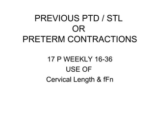 PREVIOUS PTD / STL  OR  PRETERM CONTRACTIONS 17 P WEEKLY 16-36 USE OF  Cervical Length & fFn 