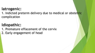 Iatrogenic:
1. Indicted preterm delivery due to medical or obstetric
complication
Idiopathic:
1. Premature effacement of the cervix
2. Early engagement of head
 