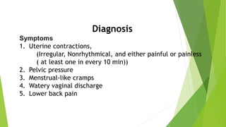 Diagnosis
Symptoms
1. Uterine contractions,
(Irregular, Nonrhythmical, and either painful or painless
( at least one in every 10 min))
2. Pelvic pressure
3. Menstrual-like cramps
4. Watery vaginal discharge
5. Lower back pain
 