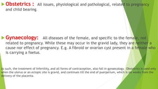  Obstetrics : All issues, physiological and pathological, related to pregnancy
and child bearing.
 Gynaecology: All diseases of the female, and specific to the female, not
related to pregnancy. While these may occur in the gravid lady, they are neither a
cause nor effect of pregnancy. E.g. A fibroid or ovarian cyst present in a female who
is carrying a foetus.
As such, the treatment of Infertility, and all forms of contraception, also fall in gynaecology. Obstetrics is used only
when the uterus or an ectopic site is gravid, and continues till the end of puerperium, which is six weeks from the
delivery of the placenta.
 