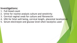 Investigations:
1. Full blood count
2. Urine for routine analysis culture and sensitivity
3. Cervical vaginal swab for culture and fibronectin
4. USG for fetal well being, cervical length, placental localization
5. Serum electrolyte and glucose level when tocolytics used
 
