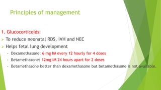 Principles of management
1. Glucocorticoids:
 To reduce neonatal RDS, IVH and NEC
 Helps fetal lung development
• Dexamethasone: 6 mg IM every 12 hourly for 4 doses
• Betamethasone: 12mg IM 24 hours apart for 2 doses
• Betamethasone better than dexamethasone but betamethasone is not available.
 