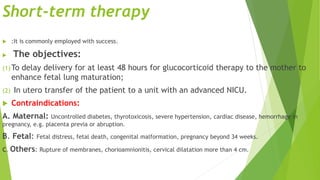 Short-term therapy
 :It is commonly employed with success.
 The objectives:
(1)To delay delivery for at least 48 hours for glucocorticoid therapy to the mother to
enhance fetal lung maturation;
(2) In utero transfer of the patient to a unit with an advanced NICU.
 Contraindications:
A. Maternal: Uncontrolled diabetes, thyrotoxicosis, severe hypertension, cardiac disease, hemorrhage in
pregnancy, e.g. placenta previa or abruption.
B. Fetal: Fetal distress, fetal death, congenital malformation, pregnancy beyond 34 weeks.
C. Others: Rupture of membranes, chorioamnionitis, cervical dilatation more than 4 cm.
 