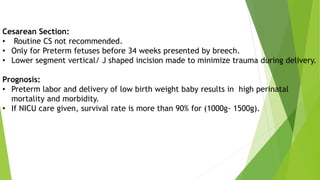 Cesarean Section:
• Routine CS not recommended.
• Only for Preterm fetuses before 34 weeks presented by breech.
• Lower segment vertical/ J shaped incision made to minimize trauma during delivery.
Prognosis:
• Preterm labor and delivery of low birth weight baby results in high perinatal
mortality and morbidity.
• If NICU care given, survival rate is more than 90% for (1000g- 1500g).
 