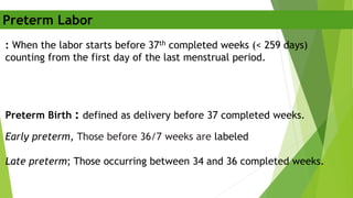 : When the labor starts before 37th completed weeks (< 259 days)
counting from the first day of the last menstrual period.
Preterm Birth : defined as delivery before 37 completed weeks.
Early preterm, Those before 36/7 weeks are labeled
Late preterm; Those occurring between 34 and 36 completed weeks.
Preterm Labor
 