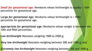 Small for gestational age; Newborns whose birthweight is usually < 10th
percentile for gestational age.
Large for gestational age; Newborns whose birthweight is > 90th
percentile for gestational age.
Appropriate for gestational age; Newborns whose weight is between the
10th and 90th percentiles.
Low birthweight Neonates weighing 1500 to 2500 g;
Very low birthweight Neonates weighing between 500 and 1500 g; and
Extremely low birthweight Neonates weighing between 500 and 1000 g.
 