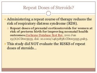 Repeat Doses of Steroids?
 Administering a repeat course of therapy reduces the
risk of respiratory distress syndrome (RDS).
 Repeat doses of prenatal corticosteroids for women at
risk of preterm birth for improving neonatal health
outcomes.Cochrane Database Syst Rev. 2011 Jun
15;(6):CD003935. doi: 10.1002/14651858.CD003935.pub3.
 This study did NOT evaluate the RISKS of repeat
doses of steroids…
 